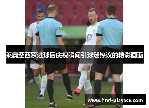莱奥圣西罗进球后庆祝瞬间引球迷热议的精彩画面 莱奥圣西罗进球后庆祝瞬间引球迷热议的精彩画面