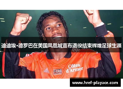 迪迪埃·德罗巴在美国凤凰城宣布退役结束辉煌足球生涯