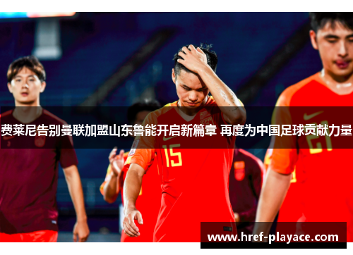 费莱尼告别曼联加盟山东鲁能开启新篇章 再度为中国足球贡献力量